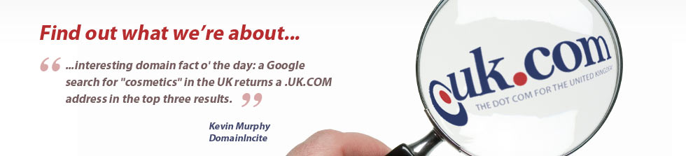 Find out what we're about... '...interesting domain fact o' the day: a Google search for 'cosmetics' in the UK returns a .UK.COM address in the top three results.' - Kevin Murphy, DomainIncite